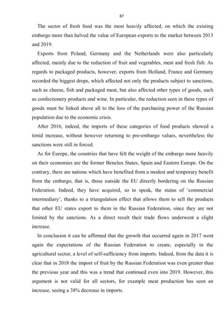 87
The sector of fresh food was the most heavily affected, on which the existing
embargo more than halved the value of European exports to the market between 2013
and 2019.
Exports from Poland, Germany and the Netherlands were also particularly
affected, mainly due to the reduction of fruit and vegetables, meat and fresh fish. As
regards to packaged products, however, exports from Holland, France and Germany
recorded the biggest drops, which affected not only the products subject to sanctions,
such as cheese, fish and packaged meat, but also affected other types of goods, such
as confectionery products and wine. In particular, the reduction seen in these types of
goods must be linked above all to the loss of the purchasing power of the Russian
population due to the economic crisis.
After 2016, indeed, the imports of these categories of food products showed a
timid increase, without however returning to pre-embargo values, nevertheless the
sanctions were still in forced.
As for Europe, the countries that have felt the weight of the embargo more heavily
on their economies are the former Benelux States, Spain and Eastern Europe. On the
contrary, there are nations which have benefited from a modest and temporary benefit
from the embargo, that is, those outside the EU directly bordering on the Russian
Federation. Indeed, they have acquired, so to speak, the status of ‘commercial
intermediary’, thanks to a triangulation effect that allows them to sell the products
that other EU states export to them in the Russian Federation, since they are not
limited by the sanctions. As a direct result their trade flows underwent a slight
increase.
In conclusion it can be affirmed that the growth that occurred again in 2017 went
again the expectations of the Russian Federation to create, especially in the
agricultural sector, a level of self-sufficiency from imports. Indeed, from the data it is
clear that in 2018 the import of fruit by the Russian Federation was even greater than
the previous year and this was a trend that continued even into 2019. However, this
argument is not valid for all sectors, for example meat production has seen an
increase, seeing a 38% decrease in imports.
 