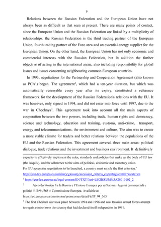 9
Relations between the Russian Federation and the European Union have not
always been as difficult as that seen at present. There are many points of contact,
since the European Union and the Russian Federation are linked by a multiplicity of
relationships: the Russian Federation is the third trading partner of the European
Union, fourth trading partner of the Euro area and an essential energy supplier for the
European Union. On the other hand, the European Union has not only economic and
commercial interests with the Russian Federation, but in addition the further
objective of acting in the international arena, also including responsibility for global
issues and issues concerning neighbouring common European countries.
In 1993, negotiations for the Partnership and Cooperation Agreement (also known
as PCA1
) began. The agreement2
, which had a ten-year duration, but which was
automatically renewable every year after its expiry, constituted a reference
framework for the development of the Russian Federation's relations with the EU. It
was however, only signed in 1994, and did not enter into force until 1997, due to the
war in Chechnya3
. This agreement took into account all the main aspects of
cooperation between the two powers, including trade, human rights and democracy,
science and technology, education and training, customs, anti-crime, transport,
energy and telecommunications, the environment and culture. The aim was to create
a more stable climate for traders and better relations between the populations of the
EU and the Russian Federation. This agreement covered three main areas: political
dialogue, trade relations and the investment and business environment. It definitively
capacity to effectively implement the rules, standards and policies that make up the body of EU law
(the 'acquis'), and the adherence to the aims of political, economic and monetary union.
For EU accession negotiations to be launched, a country must satisfy the first criterion.’
https://eur-lex.europa.eu/summary/glossary/accession_criteria_copenhague.html?locale=en
1
https://eur-lex.europa.eu/legal-content/EN/TXT/?uri=LEGISSUM%3A28010102_2
2
Accordo Storico fra la Russia e l’Unione Europea per rafforzare i legami commerciali e
politici // IP/94/565 // Commissione Europea. Available at
https://ec.europa.eu/commission/presscorner/detail/it/IP_94_565
3
The first Chechen war took place between 1994 and 1996 and saw Russian armed forces attempt
to regain control over the country that had declared itself independent in 1991.
 