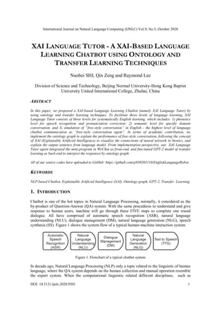 International Journal on Natural Language Computing (IJNLC) Vol.9, No.5, October 2020
DOI: 10.5121/ijnlc.2020.9501 1
XAI LANGUAGE TUTOR - A XAI-BASED LANGUAGE
LEARNING CHATBOT USING ONTOLOGY AND
TRANSFER LEARNING TECHNIQUES
Nuobei SHI, Qin Zeng and Raymond Lee
Division of Science and Technology, Beijing Normal University-Hong Kong Baptist
University United International College, Zhuhai, China
ABSTRACT
In this paper, we proposed a XAI-based Language Learning Chatbot (namely XAI Language Tutor) by
using ontology and transfer learning techniques. To facilitate three levels of language learning, XAI
Language Tutor consists of three levels for systematically English learning, which includes: 1) phonetics
level for speech recognition and pronunciation correction; 2) semantic level for specific domain
conversation, and 3) simulation of “free-style conversation” in English - the highest level of language
chatbot communication as “free-style conversation agent”. In terms of academic contribution, we
implement the ontology graph to explain the performance of free-style conversation, following the concept
of XAI (Explainable Artificial Intelligence) to visualize the connections of neural network in bionics, and
explain the output sentence from language model. From implementation perspective, our XAI Language
Tutor agent integrated the mini-program in WeChat as front-end, and fine-tuned GPT-2 model of transfer
learning as back-end to interpret the responses by ontology graph.
All of our source codes have uploaded to GitHub: https://github.com/p930203110/EnglishLanguageRobot.
KEYWORDS
NLP-based Chatbot, Explainable Artificial Intelligence (XAI), Ontology graph, GPT-2, Transfer Learning
1. INTRODUCTION
Chatbot is one of the hot topics in Natural Language Processing, normally, it considered as the
by-product of Question-Answer (QA) system. With the same procedures to understand and give
response to human users, machine will go through these FIVE steps to complete one round
dialogue. All have comprised of automatic speech recognition (ASR), natural language
understanding (NLU), dialogue management (DM), natural language generation (NLG), speech
synthesis (SS). Figure 1 shows the system flow of a typical human-machine interaction system.
Figure 1. Flowchart of a typical chatbot system
In decade ago, Natural Language Processing (NLP) only a topic related to the linguistic of human
language, where the QA system depends on the human collection and manual operation resemble
the expert system. When the computational linguistic related different disciplines, such as
 