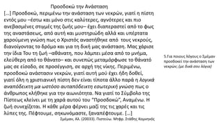 Προσδοκώ την Ανάσταση
[…] Προσδοκώ, περιμένω την ανάσταση των νεκρών, γιατί η πίστη
εντός μου –έστω και μόνο στις καλύτερες, αγνότερες και πιο
ανεβασμένες στιγμές της ζωής μου– έχει διαπεραστεί από το φως
της αναστάσεως, από αυτή και μυστηριώδη αλλά και υπέρτατα
χαρούμενη γνώση πως ο Χριστός αναστήθηκε από τους νεκρούς,
διανοίγοντας το δρόμο και για τη δική μας ανάσταση. Μας χάρισε
την ίδια Του τη ζωή –αθάνατη, που λάμπει μέσα από το μνήμα,
ελεύθερη από το θάνατο– και συνεπώς μεταμόρφωσε το θάνατό
μας σε είσοδο, σε προσέγγιση, σε αρχή της νίκης. Περιμένω,
προσδοκώ ανάστασιν νεκρών, γιατί αυτή μού έχει ήδη δοθεί,
γιατί όλη η χριστιανική πίστη δεν είναι τίποτα άλλο παρά η λογικά
αναπόδεικτη μα ωστόσο αυταπόδεικτη εσωτερική γνώση πως ο
άνθρωπος κλήθηκε για την αιωνιότητα. Να γιατί το Σύμβολο της
Πίστεως κλείνει με τη χαρά αυτού του “Προσδοκώ”, Αναμένω. Η
ζωή συνεχίζεται. Η κάθε μέρα φέρνει μαζί της τις χαρές και τις
λύπες της. Πέφτουμε, σηκωνόμαστε, ξαναπέφτουμε. […]
Σμέμαν, Αλ. (20033). Πιστεύω. Μτφρ. Στάθης Κομνηνός
5.Για ποιους λόγους ο Σμέμαν
προσδοκεί την ανάσταση των
νεκρών; (με δικά σου λόγια)
 