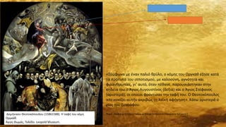 «Σύμφωνα με έναν παλιό θρύλο, ο κόμης του Οργκάθ έζησε κατά
τα πρότυπα του ιπποτισμού, με καλοσύνη, αγνότητα και
φιλανθρωπίες, γι’ αυτό, όταν πέθανε, παρουσιάστηκαν στην
κηδεία του ο Άγιος Αυγουστίνος (δεξιά) και ο Άγιος Στέφανος
(αριστερά), οι οποίοι φρόντισαν την ταφή του. Ο Θεοτοκόπουλος
απεικονίζει αυτήν ακριβώς τη λαϊκή αφήγηση». Κάτω αριστερά ο
γιος του ζωγράφου.
Πηγή : Andro.gr [ https://www.andro.gr/empneusi/kleopatra-lymperi/ ]Δομήνικου Θεοτοκόπουλου (15861588). Η ταφή του κόμη
Οργκάθ.
Άγιος Θωμάς, Τολέδο. Leopold Museum.
 