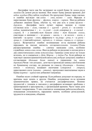 Дисграфик часто как бы застревают на одной букве: За зомом росла
мамина (За домом росла малина). Или пишет букву раньше времени: Дод
небом лолубым (Под небом голубым). Он пропускает буквы, чаще гласные,
и ошибки выглядят так: санки – снки, молоко – млко. Нередки и
перестановки букв: фрукты – фрутки, ковром – корвом. Иногда ребенок
добавляет лишнюю букву, обычно ту, что уже есть в слове: дружно –
дуружно. Дисграфик часто путает: парные звонкие и глухие
согласные: зима – сима, гласные о – у:ручей – рочей, ё – ю: клюква –
клёква, заднеязычные г – к – х: сухой – сугой, сонорные р – л: смелый –
смерый, й – л (мягкий): тут бывает сойка – тут бывалет солька,
свистящие и шипящие с – ш: шишки – шиски, з – ж: железо – зелезо, с
(мягкий) – щ: щенок – сенок, аффрикаты ч –щ: роща – роча, ч – ц: грачи –
граци, ч – т (мягкий):чертит – черчит, ц – т: птицы – пцицы, ц – с: курица –
куриса. Встречаются ошибки возникающие из-за неумения ребенка
передавать на письме мягкость согласных:сольить (солить) Очень
распространенная ошибка – слитное написание слов, особенно
служебных: ветки елии сосны. Иногда ребенок не разделяет в потоке речи и
два самостоятельных слова: всталосолнце. Границы слова могут не только
исчезать, но и смещаться: у Деда Мороза – у дедмо Рза. Если ребенок не
чувствует законов грамматическойсвязислов, онбудет допускать ошибки в
согласовании (большая белая пятно) и управлении (на ветки
деревьях).Читая «по догадке», детичасто производятзаменуслов близкими
по буквенному составу, но разными по смыслу (богатыри – богатые,
потом – поэтому), искажают окончания (говорится – говорил),
переставляют слоги (лопата – лотапа), пропускают напечатанные звуки и
буквы (куртка – курка) или добавляют ненужные.
Ошибки носят стойкий характер. Если ребенок допускает их изредка, то
причины надо искать в другом. Ошибки, допущенные из-за незнания
грамматических правил, не считаются дисграфическими. Помимо
трудностей с чтением и письмом у дисграфиков возникают проблемы с
ориентировкой в пространстве, с организацией времени. Часто такие дети
бывают гиперактивны. У них отмечается пониженная работоспособность,
повышенная утомляемость, нарушение памяти, особенно речеслуховой,
трудности в поведении, общении.
 