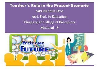 Teacher’s Role in the Present Scenario
Mrs.R.Kohila Devi
Asst. Prof. in Education
Thiagarajar College of Preceptors
Madurai -9
 