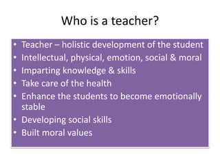 Who is a teacher?
• Teacher – holistic development of the student
• Intellectual, physical, emotion, social & moral
• Imparting knowledge & skills
• Take care of the health
• Enhance the students to become emotionally
stable
• Developing social skills
• Built moral values
 