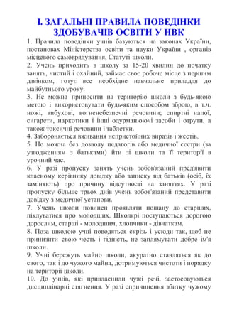 І. ЗАГАЛЬНІ ПРАВИЛА ПОВЕДІНКИ
ЗДОБУВАЧІВ ОСВІТИ У НВК
1. Правила поведінки учнів базуються на законах України,
постановах Міністерства освіти та науки України , органів
місцевого самоврядування, Статуті школи.
2. Учень приходить в школу за 15-20 хвилин до початку
занять, чистий і охайний, займає своє робоче місце з першим
дзвінком, готує все необхідне навчальне приладдя до
майбутнього уроку.
3. Не можна приносити на територію школи з будь-якою
метою і використовувати будь-яким способом зброю, в т.ч.
ножі, вибухові, вогненебезпечні речовини; спиртні напої,
сигарети, наркотики і інші одурманюючі засоби і отрути, а
також токсичні речовини і таблетки.
4. Забороняється вживання непристойних виразів і жестів.
5. Не можна без дозволу педагогів або медичної сестри (за
узгодженням з батьками) йти зі школи та її території в
урочний час.
6. У разі пропуску занять учень зобов'язаний пред'явити
класному керівнику довідку або записку від батьків (осіб, їх
заміняють) про причину відсутності на заняттях. У разі
пропуску більше трьох днів учень зобов'язаний представити
довідку з медичної установи.
7. Учень школи повинен проявляти пошану до старших,
піклуватися про молодших. Школярі поступаються дорогою
дорослим, старші - молодшим, хлопчики - дівчаткам.
8. Поза школою учні поводяться скрізь і усюди так, щоб не
принизити свою честь і гідність, не заплямувати добре ім'я
школи.
9. Учні бережуть майно школи, акуратно ставляться як до
свого, так і до чужого майна, дотримуються чистоти і порядку
на території школи.
10. До учнів, які привласнили чужі речі, застосовуються
дисциплінарні стягнення. У разі спричинення збитку чужому
 