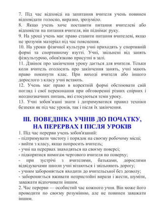 7. Під час відповіді на запитання вчителя учень повинен
відповідати голосно, виразно, зрозуміло.
8. Якщо учень хоче поставити питання вчителеві або
відповісти на питання вчителя, він піднімає руку.
9. На уроці учень має право ставити питання вчителеві, якщо
не зрозумів матеріал під час пояснення.
10. На уроки фізичної культури учні приходять у спортивній
формі та спортивному взутті. Учні, звільнені від занять
фізкультурою, обов'язково присутні в залі.
11. Дзвінок про закінчення уроку дається для вчителя. Тільки
коли вчитель оголосить про закінчення занять, учні мають
право покинути клас. При виході вчителя або іншого
дорослого з класу учні встають.
12. Учень має право в коректній формі обстоювати свій
погляд і свої переконання при обговоренні різних спірних і
неоднозначних питань, які стосуються теми уроку.
13. Учні зобов’язані знати і дотримуватися правил техніки
безпеки як під час уроків, так і після їх закінчення.
ІІІ. ПОВЕДІНКА УЧНІВ ДО ПОЧАТКУ,
НА ПЕРЕРВАХ І ПІСЛЯ УРОКІВ
1. Під час перерви учень зобов'язаний:
- підтримувати чистоту і порядок на своєму робочому місці;
- вийти з класу, якщо попросить вчитель;
- учні на перервах знаходяться на своєму поверсі;
- підкорятися вимогам чергового вчителя по поверху;
- при зустрічі з вчителями, батьками, дорослими
відвідувачами школи учні вітаються і звільняють дорогу;
- учням забороняється входити до вчительської без дозволу;
- забороняється вживати непристойні вирази і жести, шуміти,
заважати відпочивати іншим.
2. Час перерви — особистий час кожного учня. Він може його
проводити по своєму розумінню, але не повинен заважати
іншим.
 