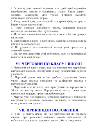 1. У школу учні повинні приходити в одязі, який відповідає
перебуванню дитини у суспільних місцях. Стиль одягу -
діловий, класичний. Для уроків фізичної культури
обов’язкова спеціальна форма.
2. Спортивний одяг, призначений для уроків фізкультури, на
інших уроках недоречний.
3. Одяг повинен відповідати зросту, виражати пошану
господаря до самого себе і суспільства.
4. Не можна зловживати косметикою і носити багато прикрас
на заняття.
5. Знаходитися в школі у верхньому одязі без особливих на те
причин не дозволяється.
6. На урочисті загальношкільні заходи учні приходять у
святковій формі.
7. На вечори, концерти учні вибирають одяг по рекомендації
батьків та на свій розсуд.
VІ. ЧЕРГОВИЙ ПО КЛАСУ І ШКОЛІ
1. Черговий по класу учень під час перерви має перевірити
навчальний кабінет, підготувати дошку, забезпечити порядок
у кабінеті.
2. Черговий учень має право зробити зауваження іншим
учням щодо правил поведінки та санітарних правил у
навчальному кабінеті.
3. Черговий клас по школі має приступити до чергування за
30 хв. до початку занять. Чергування по школі триває один
навчальний тиждень протягом робочого дня.
4. Чергові учні допомагають черговому вчителю у здійсненні
контролю за чистотою, порядком по школі, за виконанням
всіма учнями цих правил.
VІІ. ПРИКІНЦЕВІ ПОЛОЖЕННЯ
1. Учні не мають права під час знаходження на території
школи і при проведенні шкільних заходів здійснювати дії,
небезпечні для життя і здоров'я самого себе та оточуючих.
 