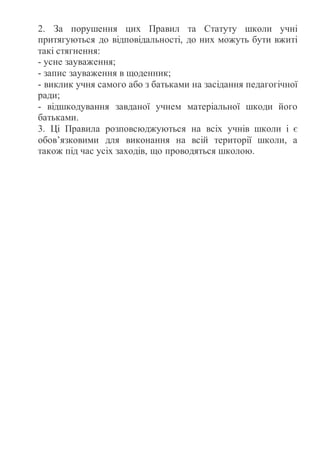 2. За порушення цих Правил та Статуту школи учні
притягуються до відповідальності, до них можуть бути вжиті
такі стягнення:
- усне зауваження;
- запис зауваження в щоденник;
- виклик учня самого або з батьками на засідання педагогічної
ради;
- відшкодування завданої учнем матеріальної шкоди його
батьками.
3. Ці Правила розповсюджуються на всіх учнів школи і є
обов’язковими для виконання на всій території школи, а
також під час усіх заходів, що проводяться школою.
 