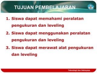 TUJUAN PEMBELAJARAN
1. Siswa dapat memahami peralatan
pengukuran dan leveling
2. Siswa dapat menggunakan peralatan
pengukuran dan leveling
3. Siswa dapat merawat alat pengukuran
dan leveling
Teknologi dan Rekayasa
 
