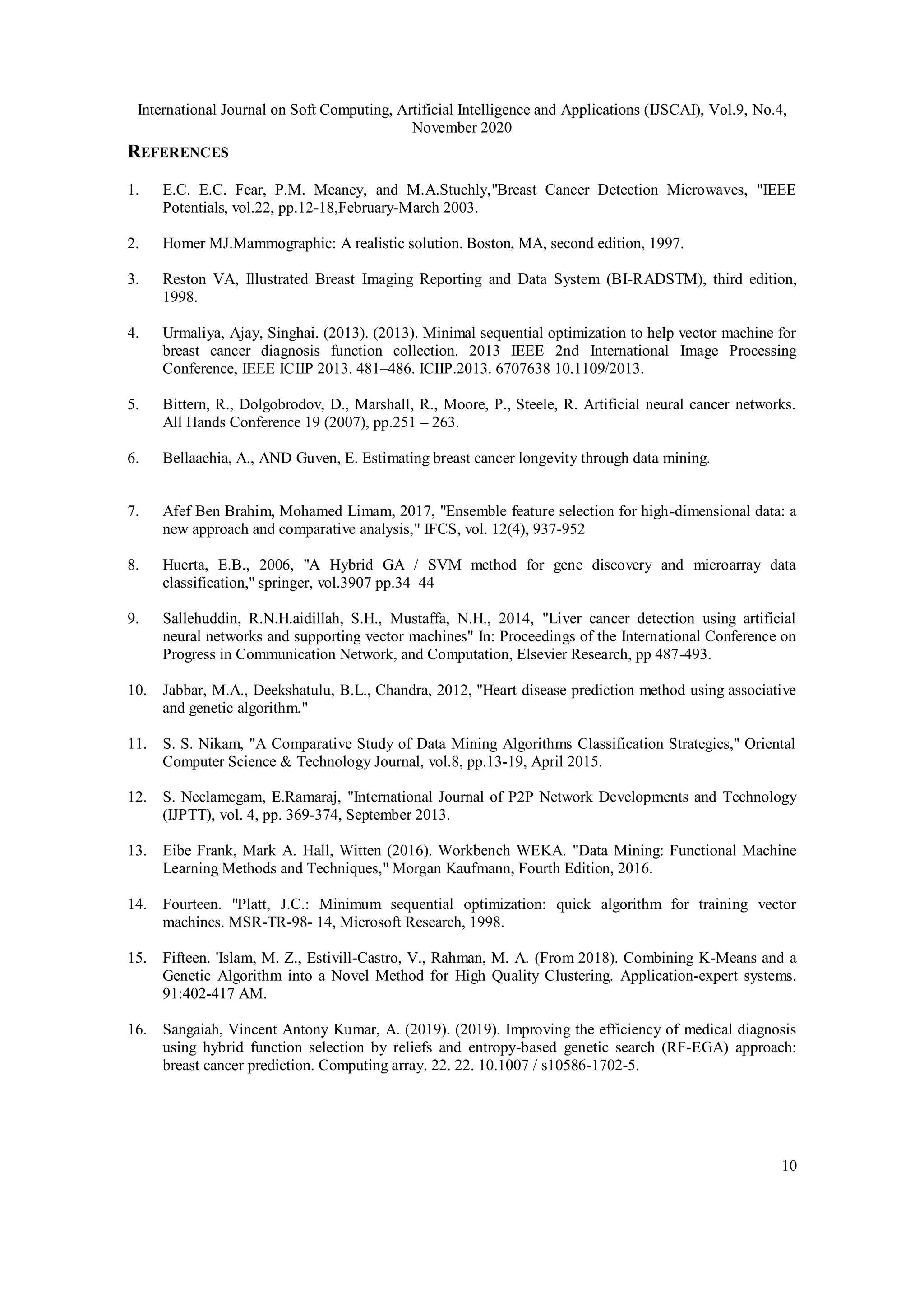 International Journal on Soft Computing, Artificial Intelligence and Applications (IJSCAI), Vol.9, No.4,
November 2020
10
REFERENCES
1. E.C. E.C. Fear, P.M. Meaney, and M.A.Stuchly,"Breast Cancer Detection Microwaves, "IEEE
Potentials, vol.22, pp.12-18,February-March 2003.
2. Homer MJ.Mammographic: A realistic solution. Boston, MA, second edition, 1997.
3. Reston VA, Illustrated Breast Imaging Reporting and Data System (BI-RADSTM), third edition,
1998.
4. Urmaliya, Ajay, Singhai. (2013). (2013). Minimal sequential optimization to help vector machine for
breast cancer diagnosis function collection. 2013 IEEE 2nd International Image Processing
Conference, IEEE ICIIP 2013. 481–486. ICIIP.2013. 6707638 10.1109/2013.
5. Bittern, R., Dolgobrodov, D., Marshall, R., Moore, P., Steele, R. Artificial neural cancer networks.
All Hands Conference 19 (2007), pp.251 – 263.
6. Bellaachia, A., AND Guven, E. Estimating breast cancer longevity through data mining.
7. Afef Ben Brahim, Mohamed Limam, 2017, "Ensemble feature selection for high-dimensional data: a
new approach and comparative analysis," IFCS, vol. 12(4), 937-952
8. Huerta, E.B., 2006, "A Hybrid GA / SVM method for gene discovery and microarray data
classification," springer, vol.3907 pp.34–44
9. Sallehuddin, R.N.H.aidillah, S.H., Mustaffa, N.H., 2014, "Liver cancer detection using artificial
neural networks and supporting vector machines" In: Proceedings of the International Conference on
Progress in Communication Network, and Computation, Elsevier Research, pp 487-493.
10. Jabbar, M.A., Deekshatulu, B.L., Chandra, 2012, "Heart disease prediction method using associative
and genetic algorithm."
11. S. S. Nikam, "A Comparative Study of Data Mining Algorithms Classification Strategies," Oriental
Computer Science & Technology Journal, vol.8, pp.13-19, April 2015.
12. S. Neelamegam, E.Ramaraj, "International Journal of P2P Network Developments and Technology
(IJPTT), vol. 4, pp. 369-374, September 2013.
13. Eibe Frank, Mark A. Hall, Witten (2016). Workbench WEKA. "Data Mining: Functional Machine
Learning Methods and Techniques," Morgan Kaufmann, Fourth Edition, 2016.
14. Fourteen. "Platt, J.C.: Minimum sequential optimization: quick algorithm for training vector
machines. MSR-TR-98- 14, Microsoft Research, 1998.
15. Fifteen. 'Islam, M. Z., Estivill-Castro, V., Rahman, M. A. (From 2018). Combining K-Means and a
Genetic Algorithm into a Novel Method for High Quality Clustering. Application-expert systems.
91:402-417 AM.
16. Sangaiah, Vincent Antony Kumar, A. (2019). (2019). Improving the efficiency of medical diagnosis
using hybrid function selection by reliefs and entropy-based genetic search (RF-EGA) approach:
breast cancer prediction. Computing array. 22. 22. 10.1007 / s10586-1702-5.
 