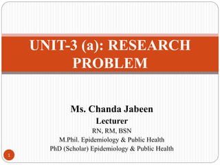 Ms. Chanda Jabeen
Lecturer
RN, RM, BSN
M.Phil. Epidemiology & Public Health
PhD (Scholar) Epidemiology & Public Health
UNIT-3 (a): RESEARCH
PROBLEM
1
 
