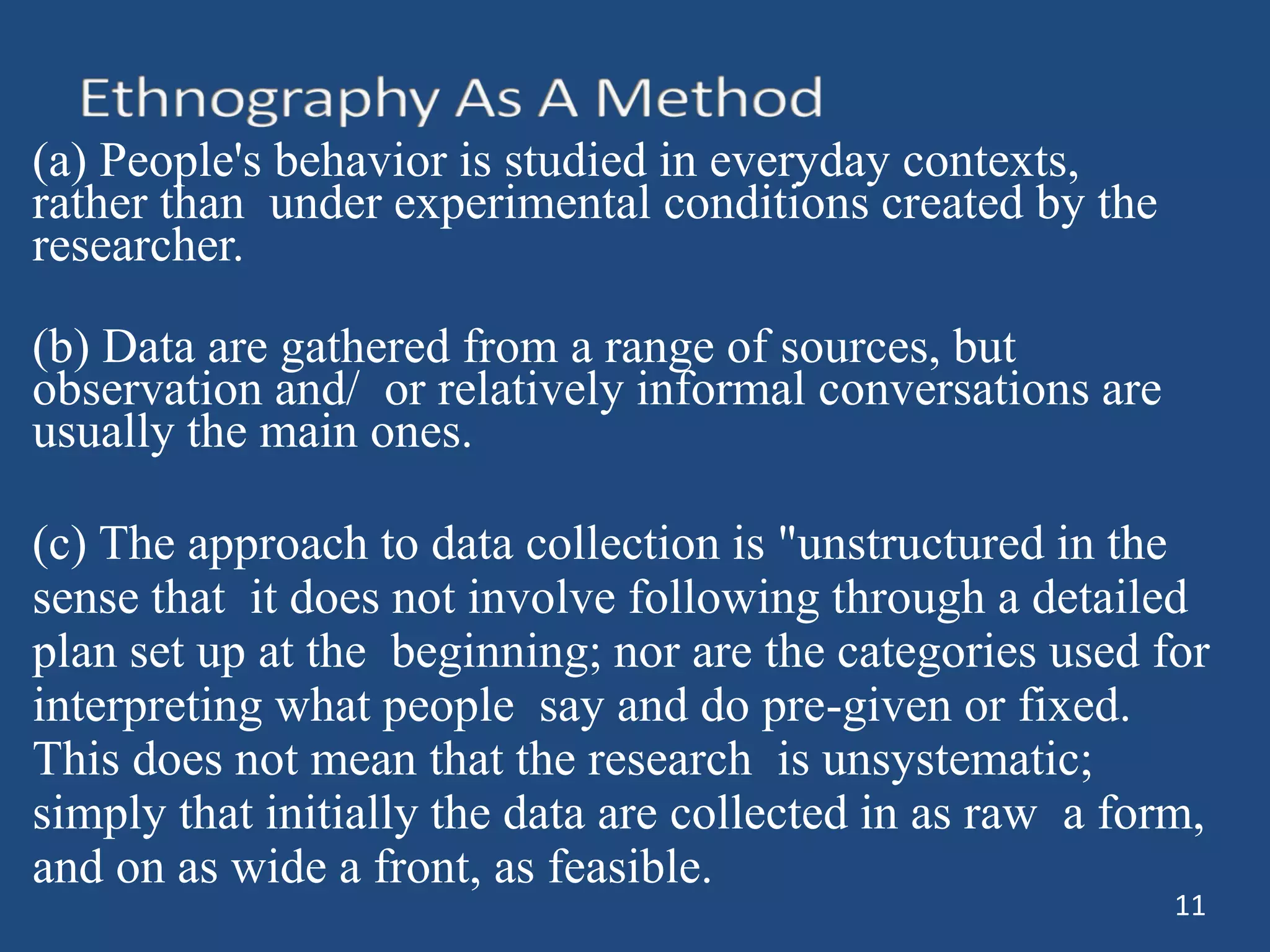 (a) People's behavior is studied in everyday contexts,
rather than under experimental conditions created by the
researcher.
(b) Data are gathered from a range of sources, but
observation and/ or relatively informal conversations are
usually the main ones.
(c) The approach to data collection is "unstructured in the
sense that it does not involve following through a detailed
plan set up at the beginning; nor are the categories used for
interpreting what people say and do pre-given or fixed.
This does not mean that the research is unsystematic;
simply that initially the data are collected in as raw a form,
and on as wide a front, as feasible.
11
 