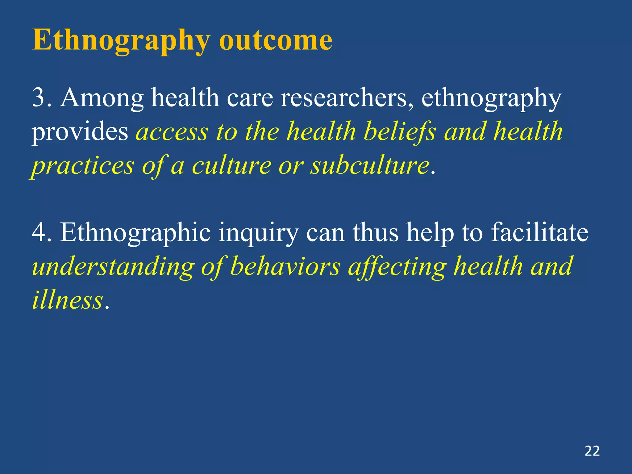 Ethnography outcome
3. Among health care researchers, ethnography
provides access to the health beliefs and health
practices of a culture or subculture.
4. Ethnographic inquiry can thus help to facilitate
understanding of behaviors affecting health and
illness.
22
 
