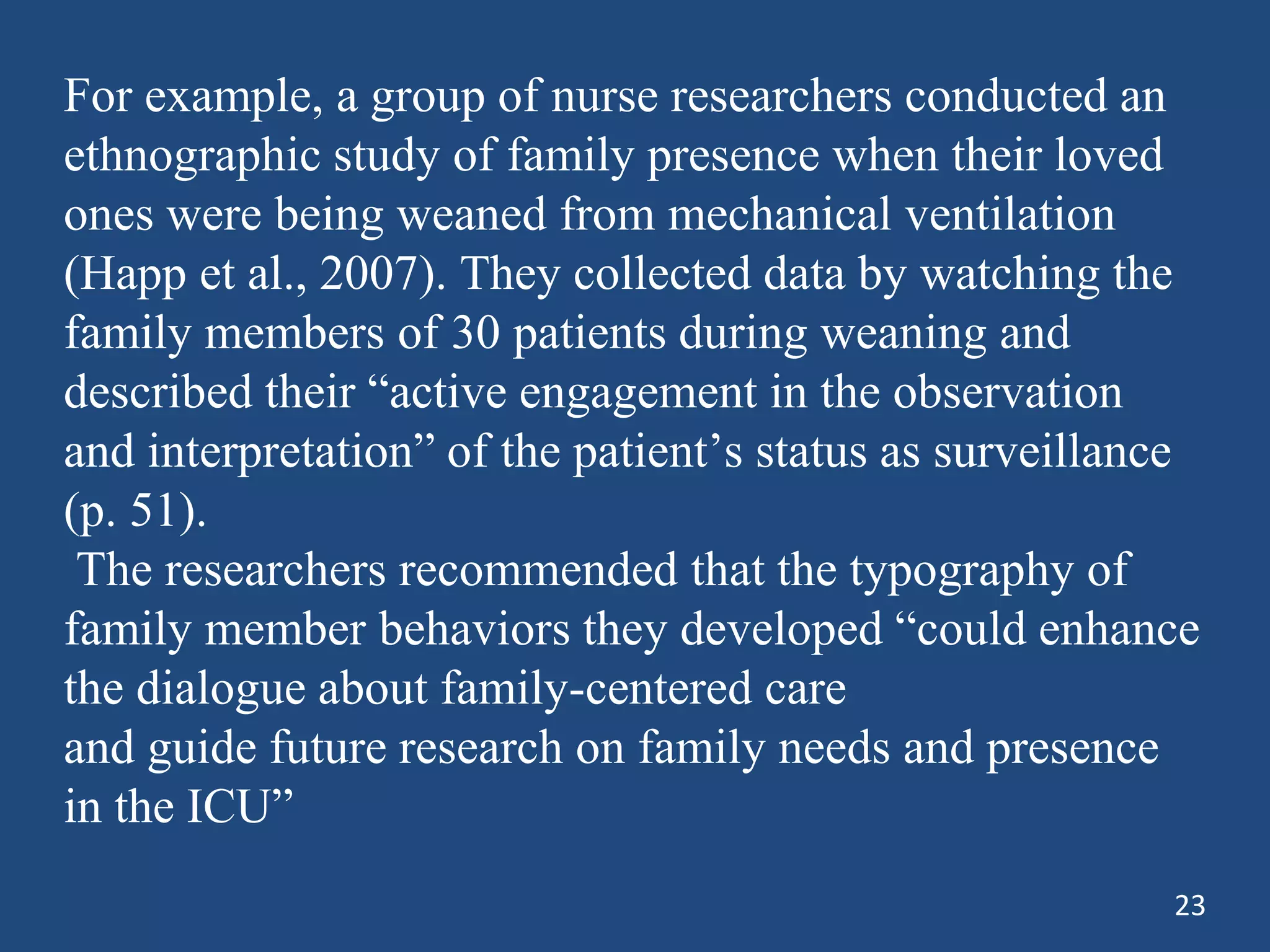 For example, a group of nurse researchers conducted an
ethnographic study of family presence when their loved
ones were being weaned from mechanical ventilation
(Happ et al., 2007). They collected data by watching the
family members of 30 patients during weaning and
described their “active engagement in the observation
and interpretation” of the patient’s status as surveillance
(p. 51).
The researchers recommended that the typography of
family member behaviors they developed “could enhance
the dialogue about family-centered care
and guide future research on family needs and presence
in the ICU”
23
 