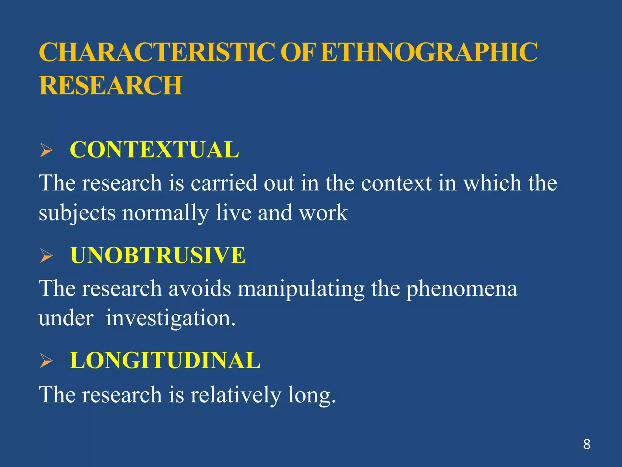 CHARACTERISTICOFETHNOGRAPHIC
RESEARCH
 CONTEXTUAL
The research is carried out in the context in which the
subjects normally live and work
 UNOBTRUSIVE
The research avoids manipulating the phenomena
under investigation.
 LONGITUDINAL
The research is relatively long.
8
 