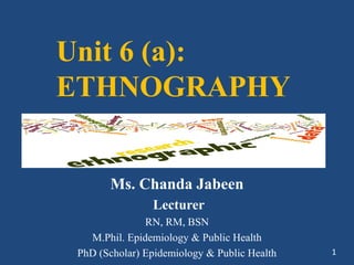 Unit 6 (a):
ETHNOGRAPHY
Ms. Chanda Jabeen
Lecturer
RN, RM, BSN
M.Phil. Epidemiology & Public Health
PhD (Scholar) Epidemiology & Public Health 1
 