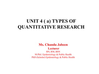 UNIT 4 ( a) TYPES OF
QUANTITATIVE RESEARCH
Ms. Chanda Jabeen
Lecturer
RN, RM, BSN
M.Phil. Epidemiology & Public Health
PhD (Scholar) Epidemiology & Public Health
1
 