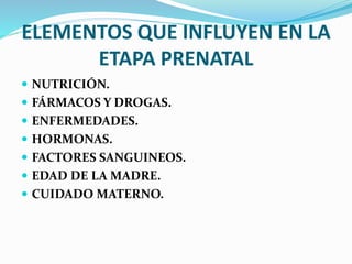 ELEMENTOS QUE INFLUYEN EN LA
ETAPA PRENATAL
 NUTRICIÓN.
 FÁRMACOS Y DROGAS.
 ENFERMEDADES.
 HORMONAS.
 FACTORES SANGUINEOS.
 EDAD DE LA MADRE.
 CUIDADO MATERNO.
 