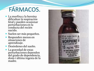 FÁRMACOS.
 La morfina y la heroína
dificultan la respiración
fetal y pueden ocasionar
perturbaciones en la
conducta del recién
nacido.
 Suelen ser más pequeños.
 Responden menos en
situaciones de
aprendizaje.
 Desórdenes del sueño.
 La gravedad de estas
perturbaciones dependen
del grado de dependencia,
dosis i última ingesta de la
madre.
 
