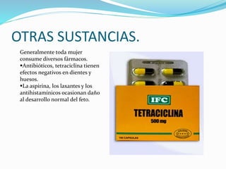 OTRAS SUSTANCIAS.
Generalmente toda mujer
consume diversos fármacos.
Antibióticos, tetraciclina tienen
efectos negativos en dientes y
huesos.
La aspirina, los laxantes y los
antihistamínicos ocasionan daño
al desarrollo normal del feto.
 