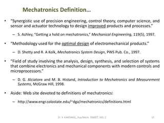 Mechatronics Definition…
• “Synergistic use of precision engineering, control theory, computer science, and
sensor and actuator technology to design improved products and processes.”
– S. Ashley, “Getting a hold on mechatronics,” Mechanical Engineering, 119(5), 1997.
• “Methodology used for the optimal design of electromechanical products.”
– D. Shetty and R. A Kolk, Mechatronics System Design, PWS Pub. Co., 1997.
• “Field of study involving the analysis, design, synthesis, and selection of systems
that combine electronics and mechanical components with modern controls and
microprocessors.”
– D. G. Alciatore and M. B. Histand, Introduction to Mechatronics and Measurement
Systems, McGraw Hill, 1998.
• Aside: Web site devoted to definitions of mechatronics:
– http://www.engr.colostate.edu/~dga/mechatronics/definitions.html
10Dr. V. KANDAVEL, Asp/Mech. SSMIET, DGL-2
 
