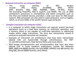 • Reduced instruction set computer (RISC)
– The many varieties of RISC designs
include ARC, Alpha, Am29000, ARM, Atmel
AVR, Blackfin, i860, i960, M88000, MIPS, PA-RISC, Power
ISA (including PowerPC), RISC-V, SuperH, and SPARC. The use of ARM
architecture processors in smartphones and tablet computers such as
the iPad and Android devices provided a wide user base for RISC-based
systems. RISC processors are also used in supercomputers, such as Fugaku,
which, as of June 2020, is the world's fastest supercomputer.
• Complex instruction set computer (CISC)
– is a computer in which single instructions can execute several low-level
operations (such as a load from memory, an arithmetic operation, and
a memory store) or are capable of multi-step operations or addressing
modes within single instructions. The term was retroactively coined in
contrast to reduced instruction set computer.
– Examples of instruction set architectures that have been retroactively
labeled CISC are System/360 through z/Architecture, the PDP-
11 and VAX architectures, Data General Nova and many others.
– Well known microprocessors and microcontrollers that have also been
labeled CISC in many academic publications include the Motorola
6800, 6809 and 68000-families; the Intel 8080, iAPX432 and x86-family; the
Zilog Z80, Z8 and Z8000-families; and others
 