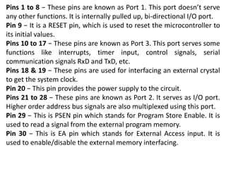 Pins 1 to 8 − These pins are known as Port 1. This port doesn’t serve
any other functions. It is internally pulled up, bi-directional I/O port.
Pin 9 − It is a RESET pin, which is used to reset the microcontroller to
its initial values.
Pins 10 to 17 − These pins are known as Port 3. This port serves some
functions like interrupts, timer input, control signals, serial
communication signals RxD and TxD, etc.
Pins 18 & 19 − These pins are used for interfacing an external crystal
to get the system clock.
Pin 20 − This pin provides the power supply to the circuit.
Pins 21 to 28 − These pins are known as Port 2. It serves as I/O port.
Higher order address bus signals are also multiplexed using this port.
Pin 29 − This is PSEN pin which stands for Program Store Enable. It is
used to read a signal from the external program memory.
Pin 30 − This is EA pin which stands for External Access input. It is
used to enable/disable the external memory interfacing.
 