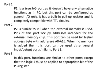 Port 1
P1 is a true I/O port as it doesn’t have any alternative
functions as in P0, but this port can be configured as
general I/O only. It has a built-in pull-up resistor and is
completely compatible with TTL circuits.
Port 2
P2 is similar to P0 when the external memory is used.
Pins of this port occupy addresses intended for the
external memory chip. This port can be used for higher
address byte with addresses A8-A15. When no memory
is added then this port can be used as a general
input/output port similar to Port 1.
Port 3
In this port, functions are similar to other ports except
that the logic 1 must be applied to appropriate bit of the
P3 register.
 