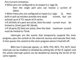Pins Current Limitations
When pins are configured as an output (i.e. logic 0),
then the single port pins can receive a current of
10mA.
When these pins are configured as inputs (i.e. logic 1), then
built-in pull-up resistors provide very weak current, but can
activate up to 4 TTL inputs of LS series.
If all 8 bits of a port are active, then the total current must be
limited to 15mA (port P0: 26mA).
If all ports (32 bits) are active, then the total maximum current
must be limited to 71mA.
Interrupts are the events that temporarily suspend the main
program, pass the control to the external sources and execute their task.
It then passes the control to the main program where it had left off.
8051 has 5 interrupt signals, i.e. INT0, TFO, INT1, TF1, RI/TI. Each
interrupt can be enabled or disabled by setting bits of the IE register and
the whole interrupt system can be disabled by clearing the EA bit of the
same register.
 