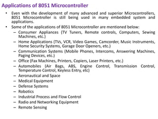 Applications of 8051 Microcontroller
• Even with the development of many advanced and superior Microcontrollers,
8051 Microcontroller is still being used in many embedded system and
applications.
• Some of the applications of 8051 Microcontroller are mentioned below:
– Consumer Appliances (TV Tuners, Remote controls, Computers, Sewing
Machines, etc.)
– Home Applications (TVs, VCR, Video Games, Camcorder, Music Instruments,
Home Security Systems, Garage Door Openers, etc.)
– Communication Systems (Mobile Phones, Intercoms, Answering Machines,
Paging Devices, etc.)
– Office (Fax Machines, Printers, Copiers, Laser Printers, etc.)
– Automobiles (Air Bags, ABS, Engine Control, Transmission Control,
Temperature Control, Keyless Entry, etc)
– Aeronautical and Space
– Medical Equipment
– Defense Systems
– Robotics
– Industrial Process and Flow Control
– Radio and Networking Equipment
– Remote Sensing
 