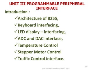 UNIT III PROGRAMMABLE PERIPHERAL
INTERFACE
Introduction :
Architecture of 8255,
Keyboard interfacing,
LED display – interfacing,
ADC and DAC interface,
Temperature Control
Stepper Motor Control
Traffic Control interface.
130
Dr. V. KANDAVEL, Asp/Mech. SSMIET, DGL-2
 