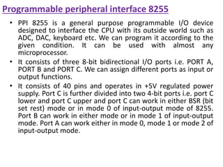Programmable peripheral interface 8255
• PPI 8255 is a general purpose programmable I/O device
designed to interface the CPU with its outside world such as
ADC, DAC, keyboard etc. We can program it according to the
given condition. It can be used with almost any
microprocessor.
• It consists of three 8-bit bidirectional I/O ports i.e. PORT A,
PORT B and PORT C. We can assign different ports as input or
output functions.
• It consists of 40 pins and operates in +5V regulated power
supply. Port C is further divided into two 4-bit ports i.e. port C
lower and port C upper and port C can work in either BSR (bit
set rest) mode or in mode 0 of input-output mode of 8255.
Port B can work in either mode or in mode 1 of input-output
mode. Port A can work either in mode 0, mode 1 or mode 2 of
input-output mode.
 