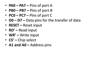 • PA0 – PA7 – Pins of port A
• PB0 – PB7 – Pins of port B
• PC0 – PC7 – Pins of port C
• D0 – D7 – Data pins for the transfer of data
• RESET – Reset input
• RD’ – Read input
• WR’ – Write input
• CS’ – Chip select
• A1 and A0 – Address pins
 