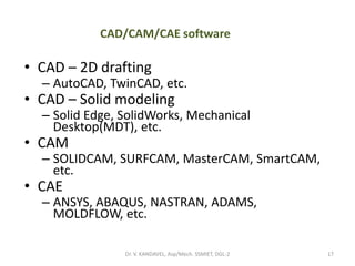 CAD/CAM/CAE software
• CAD – 2D drafting
– AutoCAD, TwinCAD, etc.
• CAD – Solid modeling
– Solid Edge, SolidWorks, Mechanical
Desktop(MDT), etc.
• CAM
– SOLIDCAM, SURFCAM, MasterCAM, SmartCAM,
etc.
• CAE
– ANSYS, ABAQUS, NASTRAN, ADAMS,
MOLDFLOW, etc.
17Dr. V. KANDAVEL, Asp/Mech. SSMIET, DGL-2
 
