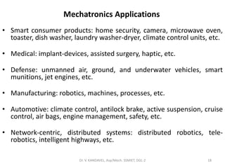 Mechatronics Applications
• Smart consumer products: home security, camera, microwave oven,
toaster, dish washer, laundry washer-dryer, climate control units, etc.
• Medical: implant-devices, assisted surgery, haptic, etc.
• Defense: unmanned air, ground, and underwater vehicles, smart
munitions, jet engines, etc.
• Manufacturing: robotics, machines, processes, etc.
• Automotive: climate control, antilock brake, active suspension, cruise
control, air bags, engine management, safety, etc.
• Network-centric, distributed systems: distributed robotics, tele-
robotics, intelligent highways, etc.
18Dr. V. KANDAVEL, Asp/Mech. SSMIET, DGL-2
 