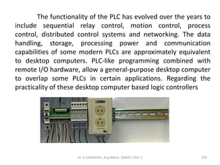Dr. V. KANDAVEL, Asp/Mech. SSMIET, DGL-2 199
The functionality of the PLC has evolved over the years to
include sequential relay control, motion control, process
control, distributed control systems and networking. The data
handling, storage, processing power and communication
capabilities of some modern PLCs are approximately equivalent
to desktop computers. PLC-like programming combined with
remote I/O hardware, allow a general-purpose desktop computer
to overlap some PLCs in certain applications. Regarding the
practicality of these desktop computer based logic controllers
 