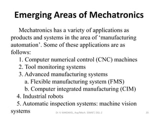 Emerging Areas of Mechatronics
Dr. V. KANDAVEL, Asp/Mech. SSMIET, DGL-2 20
Mechatronics has a variety of applications as
products and systems in the area of ‘manufacturing
automation’. Some of these applications are as
follows:
1. Computer numerical control (CNC) machines
2. Tool monitoring systems
3. Advanced manufacturing systems
a. Flexible manufacturing system (FMS)
b. Computer integrated manufacturing (CIM)
4. Industrial robots
5. Automatic inspection systems: machine vision
systems
 