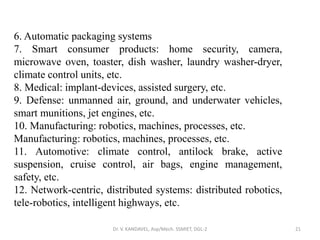 Dr. V. KANDAVEL, Asp/Mech. SSMIET, DGL-2 21
6. Automatic packaging systems
7. Smart consumer products: home security, camera,
microwave oven, toaster, dish washer, laundry washer-dryer,
climate control units, etc.
8. Medical: implant-devices, assisted surgery, etc.
9. Defense: unmanned air, ground, and underwater vehicles,
smart munitions, jet engines, etc.
10. Manufacturing: robotics, machines, processes, etc.
Manufacturing: robotics, machines, processes, etc.
11. Automotive: climate control, antilock brake, active
suspension, cruise control, air bags, engine management,
safety, etc.
12. Network-centric, distributed systems: distributed robotics,
tele-robotics, intelligent highways, etc.
 