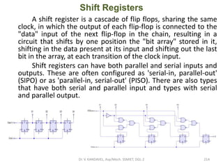 Shift Registers
A shift register is a cascade of flip flops, sharing the same
clock, in which the output of each flip-flop is connected to the
"data" input of the next flip-flop in the chain, resulting in a
circuit that shifts by one position the "bit array" stored in it,
shifting in the data present at its input and shifting out the last
bit in the array, at each transition of the clock input.
Shift registers can have both parallel and serial inputs and
outputs. These are often configured as 'serial-in, parallel-out'
(SIPO) or as 'parallel-in, serial-out' (PISO). There are also types
that have both serial and parallel input and types with serial
and parallel output.
Dr. V. KANDAVEL, Asp/Mech. SSMIET, DGL-2 214
 