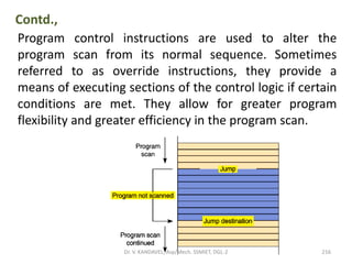 Contd.,
Program control instructions are used to alter the
program scan from its normal sequence. Sometimes
referred to as override instructions, they provide a
means of executing sections of the control logic if certain
conditions are met. They allow for greater program
flexibility and greater efficiency in the program scan.
216Dr. V. KANDAVEL, Asp/Mech. SSMIET, DGL-2
 