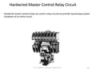 Hardwired Master Control Relay Circuit
Hardwired master control relays are used in relay circuitry to provide input/output power
shutdown of an entire circuit.
218Dr. V. KANDAVEL, Asp/Mech. SSMIET, DGL-2
 