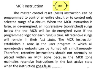 The master control reset (MCR) instruction can be
programmed to control an entire circuit or to control only
selected rungs of a circuit. When the MCR instruction is
false, or de-energized, all nonretentive (nonlatched) rungs
below the the MCR will be de-energized even if the
programmed logic for each rung is true. All retentive rungs
will remain in their last state. The MCR instruction
establishes a zone in the user program in which all
nonretentive outputs can be turned off simultaneously.
Therefore, retentive instructions should not normally be
placed within an MCR zone because the MCR zone
maintains retentive instructions in the last active state
when the instruction goes false.
MCR Instruction MCR
220Dr. V. KANDAVEL, Asp/Mech. SSMIET, DGL-2
 
