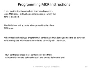 Programming MCR Instructions
If you start instructions such as timers and counters
in an MCR zone, instruction operation ceases when the
zone is disabled.
The TOF timer will activate when placed inside a false
MCR zone.
When troubleshooting a program that contains an MCR zone you need to be aware of
which rungs are within zones in order to correctly edit the circuit.
MCR controlled areas must contain only two MCR
instructions – one to define the start and one to define the end.
224Dr. V. KANDAVEL, Asp/Mech. SSMIET, DGL-2
 