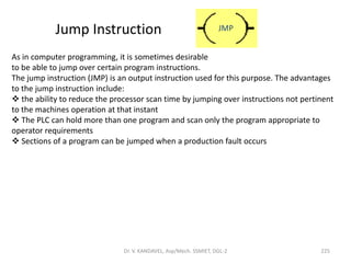 Jump Instruction
As in computer programming, it is sometimes desirable
to be able to jump over certain program instructions.
The jump instruction (JMP) is an output instruction used for this purpose. The advantages
to the jump instruction include:
 the ability to reduce the processor scan time by jumping over instructions not pertinent
to the machines operation at that instant
 The PLC can hold more than one program and scan only the program appropriate to
operator requirements
 Sections of a program can be jumped when a production fault occurs
JMP
225Dr. V. KANDAVEL, Asp/Mech. SSMIET, DGL-2
 