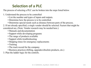 Dr. V. KANDAVEL, Asp/Mech. SSMIET, DGL-2 232
The process of selecting a PLC can be broken into the steps listed below.
1. Understand the process to be controlled
• List the number and types of inputs and outputs.
• Determine how the process is to be controlled.
• Determine special needs such as distance between parts of the process.
2. If not already specified, a single vendor should be selected. Factors that might be
considered are, (Note: Vendor research may be needed here.)
• Manuals and documentation
• Support while developing programs
• The range of products available
• Support while troubleshooting
• Shipping times for emergency replacements
• Training
• The track record for the company
• Business practices (billing, upgrades/obsolete products, etc.)
3. Plan the ladder logic for the controls.
Selection of a PLC
 