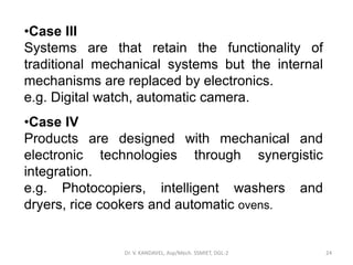 Dr. V. KANDAVEL, Asp/Mech. SSMIET, DGL-2 24
•Case III
Systems are that retain the functionality of
traditional mechanical systems but the internal
mechanisms are replaced by electronics.
e.g. Digital watch, automatic camera.
•Case IV
Products are designed with mechanical and
electronic technologies through synergistic
integration.
e.g. Photocopiers, intelligent washers and
dryers, rice cookers and automatic ovens.
 