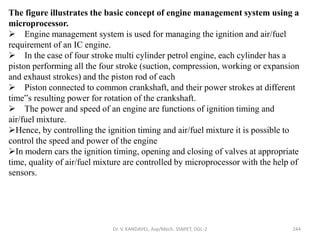 Dr. V. KANDAVEL, Asp/Mech. SSMIET, DGL-2 244
The figure illustrates the basic concept of engine management system using a
microprocessor.
 Engine management system is used for managing the ignition and air/fuel
requirement of an IC engine.
 In the case of four stroke multi cylinder petrol engine, each cylinder has a
piston performing all the four stroke (suction, compression, working or expansion
and exhaust strokes) and the piston rod of each
 Piston connected to common crankshaft, and their power strokes at different
time‟s resulting power for rotation of the crankshaft.
 The power and speed of an engine are functions of ignition timing and
air/fuel mixture.
Hence, by controlling the ignition timing and air/fuel mixture it is possible to
control the speed and power of the engine
In modern cars the ignition timing, opening and closing of valves at appropriate
time, quality of air/fuel mixture are controlled by microprocessor with the help of
sensors.
 