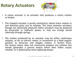 Rotary Actuators
• A rotary actuator is an actuator that produces a rotary motion
or torque.
• The simplest actuator is purely mechanical, where linear motion in
one direction gives rise to rotation. The most common actuators
though are electrically powered. Other actuators may be powered
by pneumatic or hydraulic power, or may use energy stored
internally through springs.
• The motion produced by an actuator may be either continuous
rotation, as for an electric motor, or movement to a fixed angular
position as forservos and stepper motors. A further form,
the torque motor, does not necessarily produce any rotation but
merely generates a precise torque which then either causes
rotation, or is balanced by some opposing torque.
249Dr. V. KANDAVEL, Asp/Mech. SSMIET, DGL-2
 