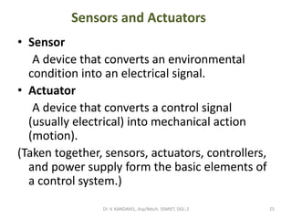 Sensors and Actuators
• Sensor
A device that converts an environmental
condition into an electrical signal.
• Actuator
A device that converts a control signal
(usually electrical) into mechanical action
(motion).
(Taken together, sensors, actuators, controllers,
and power supply form the basic elements of
a control system.)
25Dr. V. KANDAVEL, Asp/Mech. SSMIET, DGL-2
 