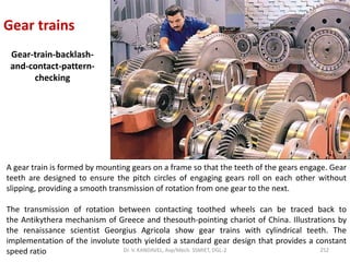 Gear trains
Gear-train-backlash-
and-contact-pattern-
checking
A gear train is formed by mounting gears on a frame so that the teeth of the gears engage. Gear
teeth are designed to ensure the pitch circles of engaging gears roll on each other without
slipping, providing a smooth transmission of rotation from one gear to the next.
The transmission of rotation between contacting toothed wheels can be traced back to
the Antikythera mechanism of Greece and thesouth-pointing chariot of China. Illustrations by
the renaissance scientist Georgius Agricola show gear trains with cylindrical teeth. The
implementation of the involute tooth yielded a standard gear design that provides a constant
speed ratio 252Dr. V. KANDAVEL, Asp/Mech. SSMIET, DGL-2
 